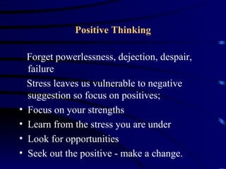 Positive Thinking

    Forget powerlessness, dejection, despair,
    failure
    Stress leaves us vulnerable to negative
    suggestion so focus on positives;
•   Focus on your strengths
•   Learn from the stress you are under
•   Look for opportunities
•   Seek out the positive - make a change.
 