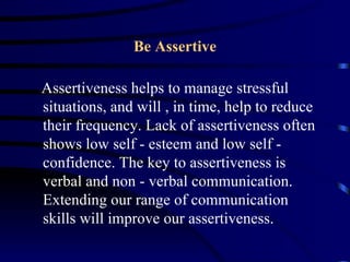 Be Assertive

Assertiveness helps to manage stressful
situations, and will , in time, help to reduce
their frequency. Lack of assertiveness often
shows low self - esteem and low self -
confidence. The key to assertiveness is
verbal and non - verbal communication.
Extending our range of communication
skills will improve our assertiveness.
 