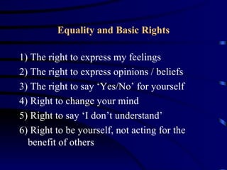 Equality and Basic Rights

1) The right to express my feelings
2) The right to express opinions / beliefs
3) The right to say ‘Yes/No’ for yourself
4) Right to change your mind
5) Right to say ‘I don’t understand’
6) Right to be yourself, not acting for the
  benefit of others
 
