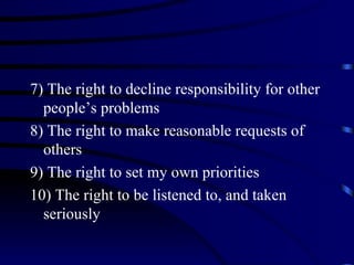 7) The right to decline responsibility for other
  people’s problems
8) The right to make reasonable requests of
  others
9) The right to set my own priorities
10) The right to be listened to, and taken
  seriously
 