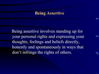 Being Assertive



Being assertive involves standing up for
your personal rights and expressing your
thoughts, feelings and beliefs directly,
honestly and spontaneously in ways that
don’t infringe the rights of others.
 