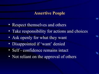 Assertive People

•   Respect themselves and others
•   Take responsibility for actions and choices
•   Ask openly for what they want
•   Disappointed if ‘want’ denied
•   Self - confidence remains intact
•   Not reliant on the approval of others
 