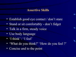 Assertive Skills

•   Establish good eye contact / don’t stare
•   Stand or sit comfortably - don’t fidget
•   Talk in a firm, steady voice
•   Use body language
•   ‘I think’ / ‘I feel’
•   ‘What do you think?’ ‘How do you feel ?’
•   Concise and to the point
 