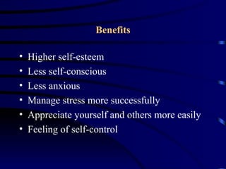 Benefits

•   Higher self-esteem
•   Less self-conscious
•   Less anxious
•   Manage stress more successfully
•   Appreciate yourself and others more easily
•   Feeling of self-control
 