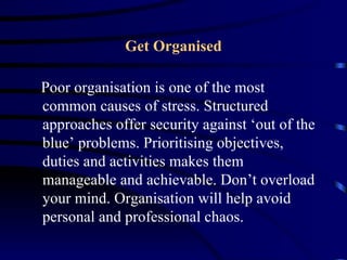 Get Organised

Poor organisation is one of the most
common causes of stress. Structured
approaches offer security against ‘out of the
blue’ problems. Prioritising objectives,
duties and activities makes them
manageable and achievable. Don’t overload
your mind. Organisation will help avoid
personal and professional chaos.
 