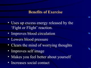 Benefits of Exercise

• Uses up excess energy released by the
  ‘Fight or Flight’ reaction.
• Improves blood circulation
• Lowers blood pressure
• Clears the mind of worrying thoughts
• Improves self image
• Makes you feel better about yourself
• Increases social contact
 