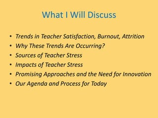 What I Will Discuss
• Trends in Teacher Satisfaction, Burnout, Attrition
• Why These Trends Are Occurring?
• Sources of Teacher Stress
• Impacts of Teacher Stress
• Promising Approaches and the Need for Innovation
• Our Agenda and Process for Today
 