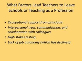 What Factors Lead Teachers to Leave
Schools or Teaching as a Profession
• Occupational support from principals
• Interpersonal trust, communication, and
collaboration with colleagues
• High stakes testing
• Lack of job autonomy (which has declined)
 