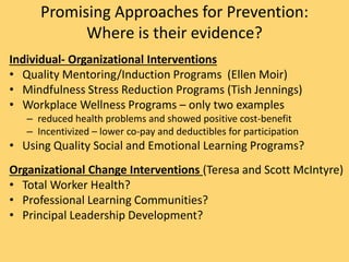 Promising Approaches for Prevention:
Where is their evidence?
Individual- Organizational Interventions
• Quality Mentoring/Induction Programs (Ellen Moir)
• Mindfulness Stress Reduction Programs (Tish Jennings)
• Workplace Wellness Programs – only two examples
– reduced health problems and showed positive cost-benefit
– Incentivized – lower co-pay and deductibles for participation
• Using Quality Social and Emotional Learning Programs?
Organizational Change Interventions (Teresa and Scott McIntyre)
• Total Worker Health?
• Professional Learning Communities?
• Principal Leadership Development?
 
