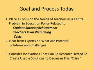 Goal and Process Today
1. Place a Focus on the Needs of Teachers as a Central
Problem in Education Policy Related to:
Student Success/Achievement
Teachers Own Well-Being
Costs
2. Hear from Experts on What Are Potential
Solutions and Challenges
3. Consider Innovations That Can Be Research-Tested To
Create Usable Solutions to Decrease This “Crisis”
 