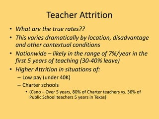 Teacher Attrition
• What are the true rates??
• This varies dramatically by location, disadvantage
and other contextual conditions
• Nationwide – likely in the range of 7%/year in the
first 5 years of teaching (30-40% leave)
• Higher Attrition in situations of:
– Low pay (under 40K)
– Charter schools
• (Cano – Over 5 years, 80% of Charter teachers vs. 36% of
Public School teachers 5 years in Texas)
 