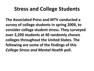 Stress and College Students
The Associated Press and MTV conducted a
survey of college students in spring 2009, to
consider college student stress. They surveyed
over 2,200 students at 40 randomly chosen
colleges throughout the United States. The
following are some of the findings of this
College Stress and Mental Health poll.
 