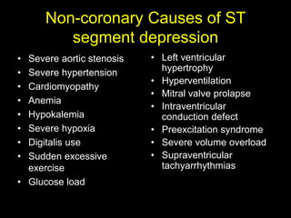 Non-coronary Causes of ST 
segment depression 
• Severe aortic stenosis 
• Severe hypertension 
• Cardiomyopathy 
• Anemia 
• Hypokalemia 
• Severe hypoxia 
• Digitalis use 
• Sudden excessive 
exercise 
• Glucose load 
• Left ventricular 
hypertrophy 
• Hyperventilation 
• Mitral valve prolapse 
• Intraventricular 
conduction defect 
• Preexcitation syndrome 
• Severe volume overload 
• Supraventricular 
tachyarrhythmias 
 