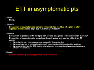 ETT in asymptomatic pts 
Class I 
• None. 
Class IIa 
• Evaluation of asymptomatic persons with diabetes mellitus who plan to start 
vigorous exercise (see page 39). (Level of Evidence: C) 
Class IIb 
• Evaluation of persons with multiple risk factors as a guide to risk-reduction therapy.* 
• Evaluation of asymptomatic men older than 45 years and women older than 55 
years: 
– Who plan to start vigorous exercise (especially if sedentary) or 
– Who are involved in occupations in which impairment might impact public safety or 
– Who are at high risk for CAD due to other diseases (e.g., peripheral vascular disease and 
chronic renal failure) 
Class III 
• Routine screening of asymptomatic men or women. 
 