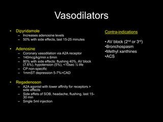 Vasodilators 
• Dipyridamole 
– Increases adenosine levels 
– 50% with side effects, last 15-25 minutes 
• Adenosine 
– Coronary vasodilation via A2A receptor 
– 140mcg/kg/min x 6min 
– 80% with side effects: flushing 40%, AV block 
(7.6%), hypotension (5%), <10sec ½ life 
– CP non-specific 
– 1mmST depression 5-7%>CAD 
• Regadenoson 
– A2A agonist with lower affinity for receptors > 
side effects 
– Side effets of SOB, headache, flushing, last 15- 
30 min 
– Single 5ml injection 
Contra-indications 
• AV block (2nd or 3rd) 
•Bronchospasm 
•Methyl xanthines 
•ACS 
 