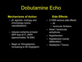 Dobutamine Echo 
Mechanisms of Action 
– β1 agonist– inotropy and 
chronotropy (some 
vasodilatation) 
– induces ischemia at lower 
RPP than ETT, (RPP 
approximately 16-20K) 
– Begin at 10mcg/kg/min, 
increasing to 40 mcg/kgmin 
Side Effects 
– 3:1000 serious side effects 
• MI 
• Ventricular fibrillation 
– Atrial / Ventricular 
arrhythmia 
– Hypertension 
– Hypotension (cavity 
obliteration) 
– Headache / Tremor 
 