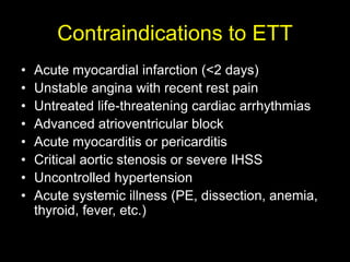 Contraindications to ETT 
• Acute myocardial infarction (<2 days) 
• Unstable angina with recent rest pain 
• Untreated life-threatening cardiac arrhythmias 
• Advanced atrioventricular block 
• Acute myocarditis or pericarditis 
• Critical aortic stenosis or severe IHSS 
• Uncontrolled hypertension 
• Acute systemic illness (PE, dissection, anemia, 
thyroid, fever, etc.) 
 