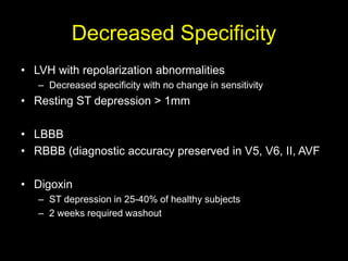 Decreased Specificity 
• LVH with repolarization abnormalities 
– Decreased specificity with no change in sensitivity 
• Resting ST depression > 1mm 
• LBBB 
• RBBB (diagnostic accuracy preserved in V5, V6, II, AVF 
• Digoxin 
– ST depression in 25-40% of healthy subjects 
– 2 weeks required washout 
 