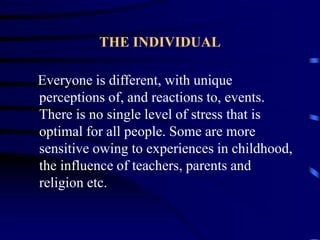 THE INDIVIDUAL
Everyone is different, with unique
perceptions of, and reactions to, events.
There is no single level of stress that is
optimal for all people. Some are more
sensitive owing to experiences in childhood,
the influence of teachers, parents and
religion etc.
 