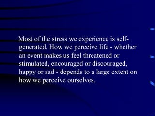 Most of the stress we experience is self-
generated. How we perceive life - whether
an event makes us feel threatened or
stimulated, encouraged or discouraged,
happy or sad - depends to a large extent on
how we perceive ourselves.
 