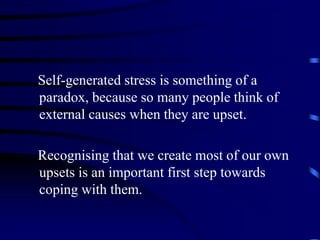 Self-generated stress is something of a
paradox, because so many people think of
external causes when they are upset.
Recognising that we create most of our own
upsets is an important first step towards
coping with them.
 