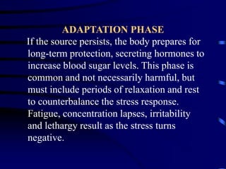 ADAPTATION PHASE
If the source persists, the body prepares for
long-term protection, secreting hormones to
increase blood sugar levels. This phase is
common and not necessarily harmful, but
must include periods of relaxation and rest
to counterbalance the stress response.
Fatigue, concentration lapses, irritability
and lethargy result as the stress turns
negative.
 