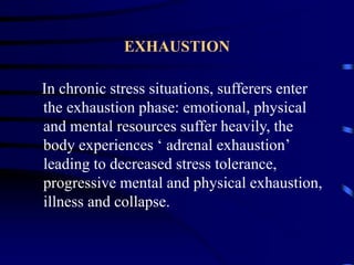 EXHAUSTION
In chronic stress situations, sufferers enter
the exhaustion phase: emotional, physical
and mental resources suffer heavily, the
body experiences ‘ adrenal exhaustion’
leading to decreased stress tolerance,
progressive mental and physical exhaustion,
illness and collapse.
 