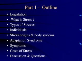 Part 1 - Outline
• Legislation
• What is Stress ?
• Types of Stresses
• Individuals
• Stress origins & body systems
• Adaptation Syndrome
• Symptoms
• Costs of Stress
• Discussion & Questions
 