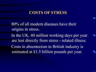 COSTS OF STRESS
80% of all modern diseases have their
origins in stress.
In the UK, 40 million working days per year
are lost directly from stress - related illness.
Costs in absenteeism to British industry is
estimated at £1.5 billion pounds per year.
 