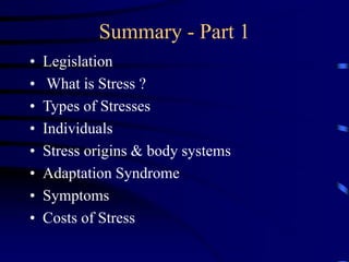 Summary - Part 1
• Legislation
• What is Stress ?
• Types of Stresses
• Individuals
• Stress origins & body systems
• Adaptation Syndrome
• Symptoms
• Costs of Stress
 