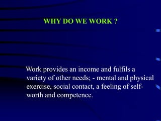 WHY DO WE WORK ?
Work provides an income and fulfils a
variety of other needs; - mental and physical
exercise, social contact, a feeling of self-
worth and competence.
 