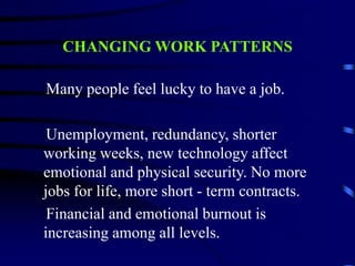 CHANGING WORK PATTERNS
Many people feel lucky to have a job.
Unemployment, redundancy, shorter
working weeks, new technology affect
emotional and physical security. No more
jobs for life, more short - term contracts.
Financial and emotional burnout is
increasing among all levels.
 