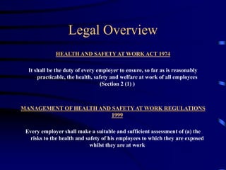 Legal Overview
HEALTH AND SAFETY AT WORK ACT 1974
It shall be the duty of every employer to ensure, so far as is reasonably
practicable, the health, safety and welfare at work of all employees
(Section 2 (1) )
MANAGEMENT OF HEALTH AND SAFETY AT WORK REGULATIONS
1999
Every employer shall make a suitable and sufficient assessment of (a) the
risks to the health and safety of his employees to which they are exposed
whilst they are at work
 