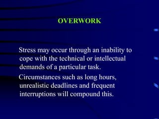 OVERWORK
Stress may occur through an inability to
cope with the technical or intellectual
demands of a particular task.
Circumstances such as long hours,
unrealistic deadlines and frequent
interruptions will compound this.
 