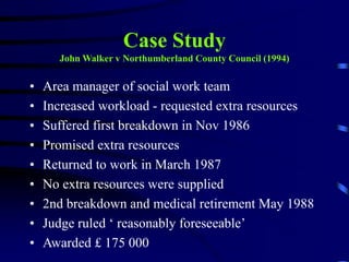 Case Study
John Walker v Northumberland County Council (1994)
• Area manager of social work team
• Increased workload - requested extra resources
• Suffered first breakdown in Nov 1986
• Promised extra resources
• Returned to work in March 1987
• No extra resources were supplied
• 2nd breakdown and medical retirement May 1988
• Judge ruled ‘ reasonably foreseeable’
• Awarded £ 175 000
 