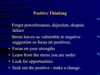 Positive Thinking
Forget powerlessness, dejection, despair,
failure
Stress leaves us vulnerable to negative
suggestion so focus on positives;
• Focus on your strengths
• Learn from the stress you are under
• Look for opportunities
• Seek out the positive - make a change.
 