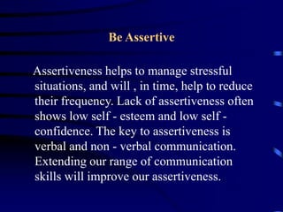 Be Assertive
Assertiveness helps to manage stressful
situations, and will , in time, help to reduce
their frequency. Lack of assertiveness often
shows low self - esteem and low self -
confidence. The key to assertiveness is
verbal and non - verbal communication.
Extending our range of communication
skills will improve our assertiveness.
 
