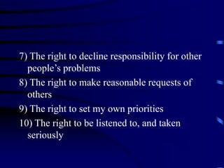 7) The right to decline responsibility for other
people’s problems
8) The right to make reasonable requests of
others
9) The right to set my own priorities
10) The right to be listened to, and taken
seriously
 