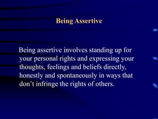 Being Assertive
Being assertive involves standing up for
your personal rights and expressing your
thoughts, feelings and beliefs directly,
honestly and spontaneously in ways that
don’t infringe the rights of others.
 