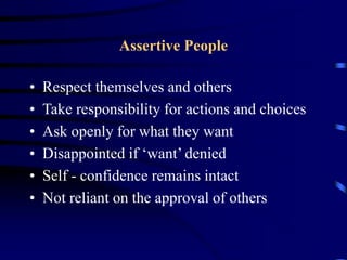 Assertive People
• Respect themselves and others
• Take responsibility for actions and choices
• Ask openly for what they want
• Disappointed if ‘want’ denied
• Self - confidence remains intact
• Not reliant on the approval of others
 