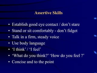 Assertive Skills
• Establish good eye contact / don’t stare
• Stand or sit comfortably - don’t fidget
• Talk in a firm, steady voice
• Use body language
• ‘I think’ / ‘I feel’
• ‘What do you think?’ ‘How do you feel ?’
• Concise and to the point
 