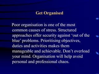 Get Organised
Poor organisation is one of the most
common causes of stress. Structured
approaches offer security against ‘out of the
blue’ problems. Prioritising objectives,
duties and activities makes them
manageable and achievable. Don’t overload
your mind. Organisation will help avoid
personal and professional chaos.
 