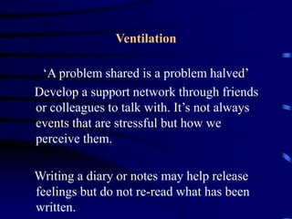 Ventilation
‘A problem shared is a problem halved’
Develop a support network through friends
or colleagues to talk with. It’s not always
events that are stressful but how we
perceive them.
Writing a diary or notes may help release
feelings but do not re-read what has been
written.
 