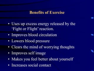 Benefits of Exercise
• Uses up excess energy released by the
‘Fight or Flight’ reaction.
• Improves blood circulation
• Lowers blood pressure
• Clears the mind of worrying thoughts
• Improves self image
• Makes you feel better about yourself
• Increases social contact
 