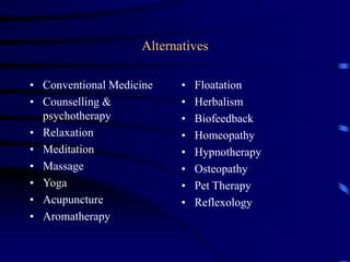 Alternatives
• Conventional Medicine
• Counselling &
psychotherapy
• Relaxation
• Meditation
• Massage
• Yoga
• Acupuncture
• Aromatherapy
• Floatation
• Herbalism
• Biofeedback
• Homeopathy
• Hypnotherapy
• Osteopathy
• Pet Therapy
• Reflexology
 