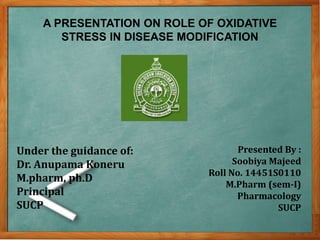 A PRESENTATION ON ROLE OF OXIDATIVE
STRESS IN DISEASE MODIFICATION
Presented By :
Soobiya Majeed
Roll No. 14451S0110
M.Pharm (sem-I)
Pharmacology
SUCP
Under the guidance of:
Dr. Anupama Koneru
M.pharm, ph.D
Principal
SUCP
 