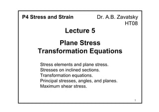 1
P4 Stress and Strain Dr. A.B. Zavatsky
HT08
Lecture 5
Plane Stress
Transformation Equations
Stress elements and plane stress.
Stresses on inclined sections.
Transformation equations.
Principal stresses, angles, and planes.
Maximum shear stress.
 