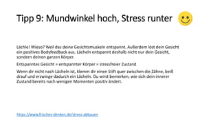 Tipp 9: Mundwinkel hoch, Stress runter
Lächle! Wieso? Weil das deine Gesichtsmuskeln entspannt. Außerdem löst dein Gesicht
ein positives Bodyfeedback aus. Lächeln entspannt deshalb nicht nur dein Gesicht,
sondern deinen ganzen Körper.
Entspanntes Gesicht = entspannter Körper = stressfreier Zustand
Wenn dir nicht nach Lächeln ist, klemm dir einen Stift quer zwischen die Zähne, beiß
drauf und erzwinge dadurch ein Lächeln. Du wirst bemerken, wie sich dein innerer
Zustand bereits nach wenigen Momenten positiv ändert.
https://www.frisches-denken.de/stress-abbauen
 