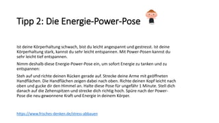 Tipp 2: Die Energie-Power-Pose
Ist deine Körperhaltung schwach, bist du leicht angespannt und gestresst. Ist deine
Körperhaltung stark, kannst du sehr leicht entspannen. Mit Power-Posen kannst du
sehr leicht tief entspannen.
Nimm deshalb diese Energie-Power-Pose ein, um sofort Energie zu tanken und zu
entspannen:
Steh auf und richte deinen Rücken gerade auf. Strecke deine Arme mit geöffneten
Handflächen. Die Handflächen zeigen dabei nach oben. Richte deinen Kopf leicht nach
oben und gucke dir den Himmel an. Halte diese Pose für ungefähr 1 Minute. Stell dich
danach auf die Zehenspitzen und strecke dich richtig hoch. Spüre nach der Power-
Pose die neu gewonnene Kraft und Energie in deinem Körper.
https://www.frisches-denken.de/stress-abbauen
 