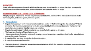 DEFINITION
Stress is body’s response to demands which can be overcome by one’s ability to adapt, therefore stress usually
results due to an imbalance between person’s demands and his or her ability to adapt.
PATHOPHYSIOLOGY OF STRESS(STRESS ADAPTATION)
The physiological response to stressor are protective and adaptive , involves three inter related systems that is
nervous system, endocrine system, immune system.
1. Nervous System
• Hypothalamus a neuro endocrine center situated in the center of the brain integrates the activity of ANS and
maintains the internal environment of body.It is surrounded by limbic system and contains vital centers for
respiration, temperature, blood pressure and emotion.
• Hypothalamus takes part in both emotional and physiological response to stressors.
• The important function of hypothalamus are:
• It controls and coordinates the autonomic nervous system, temperature regulation, food intake, water balance
and cardiovascular functions.
• It regulated the secretion of anterior pituitary hormones.
• It controls emotions and behavior.
• The limbic system is concerned with emotions and behaviour. When this system is stimulated, emotions, feelings
and behavior changes occur.
 
